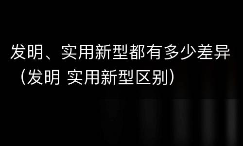 发明、实用新型都有多少差异（发明 实用新型区别）