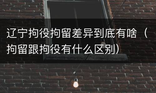 辽宁拘役拘留差异到底有啥（拘留跟拘役有什么区别）