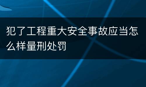 犯了工程重大安全事故应当怎么样量刑处罚