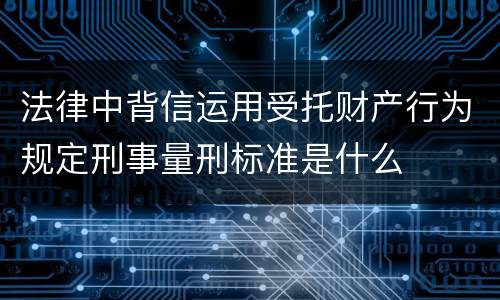 法律中背信运用受托财产行为规定刑事量刑标准是什么