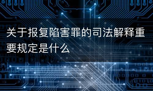 关于报复陷害罪的司法解释重要规定是什么