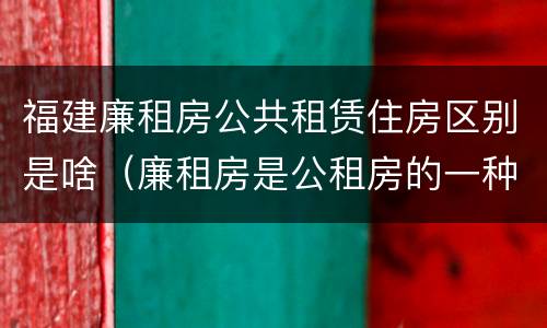 福建廉租房公共租赁住房区别是啥（廉租房是公租房的一种吗?）