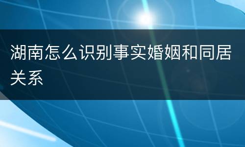 湖南怎么识别事实婚姻和同居关系