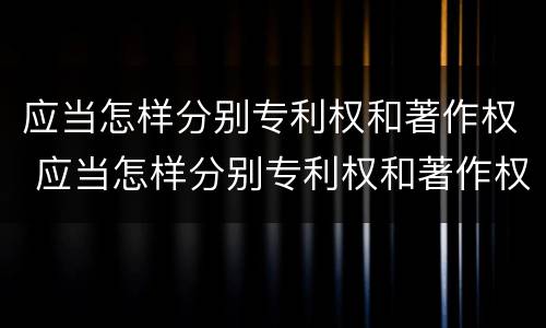 应当怎样分别专利权和著作权 应当怎样分别专利权和著作权