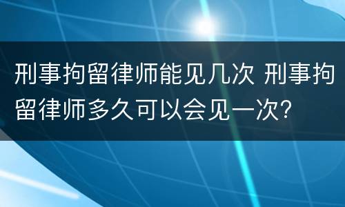 刑事拘留律师能见几次 刑事拘留律师多久可以会见一次?