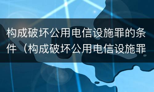 构成破坏公用电信设施罪的条件（构成破坏公用电信设施罪的条件是）