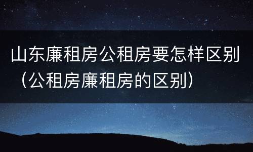 山东廉租房公租房要怎样区别（公租房廉租房的区别）