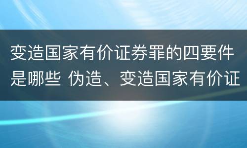 变造国家有价证券罪的四要件是哪些 伪造、变造国家有价证券罪