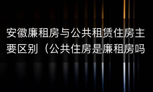 安徽廉租房与公共租赁住房主要区别（公共住房是廉租房吗）