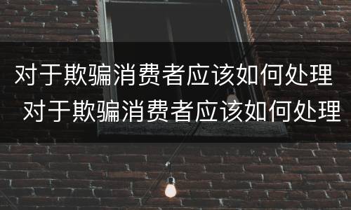 对于欺骗消费者应该如何处理 对于欺骗消费者应该如何处理好