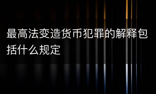 最高法变造货币犯罪的解释包括什么规定