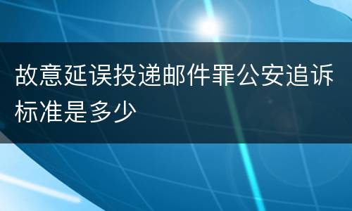故意延误投递邮件罪公安追诉标准是多少