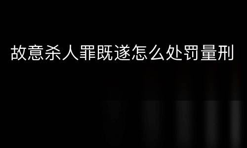 故意杀人罪既遂怎么处罚量刑