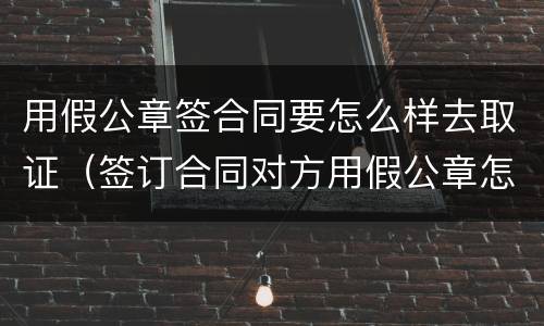 用假公章签合同要怎么样去取证（签订合同对方用假公章怎么办）