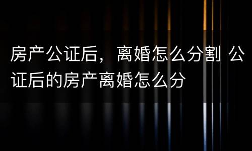房产公证后，离婚怎么分割 公证后的房产离婚怎么分