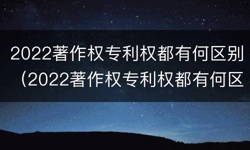 2022著作权专利权都有何区别（2022著作权专利权都有何区别和用途）