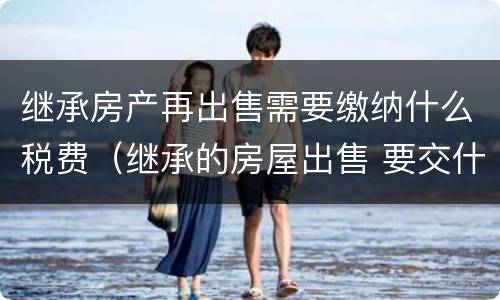继承房产再出售需要缴纳什么税费（继承的房屋出售 要交什么税费）