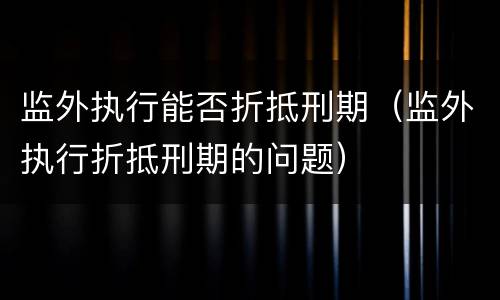 监外执行能否折抵刑期（监外执行折抵刑期的问题）