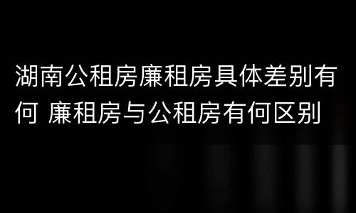 湖南公租房廉租房具体差别有何 廉租房与公租房有何区别