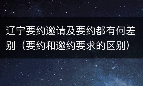 辽宁要约邀请及要约都有何差别（要约和邀约要求的区别）