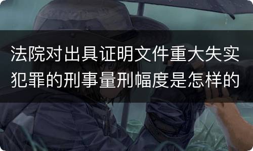 法院对出具证明文件重大失实犯罪的刑事量刑幅度是怎样的