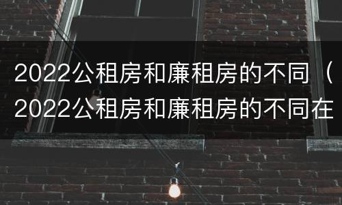 2022公租房和廉租房的不同（2022公租房和廉租房的不同在哪里）