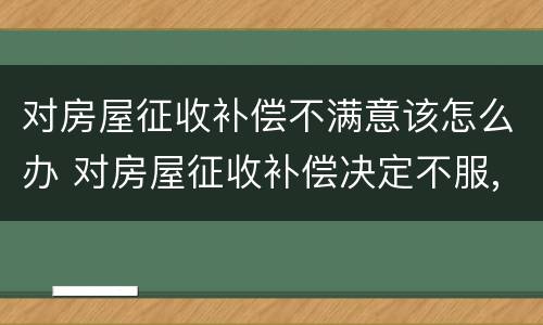 对房屋征收补偿不满意该怎么办 对房屋征收补偿决定不服,应该怎么办