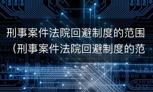 刑事案件法院回避制度的范围（刑事案件法院回避制度的范围有哪些）