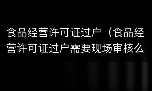 食品经营许可证过户（食品经营许可证过户需要现场审核么）