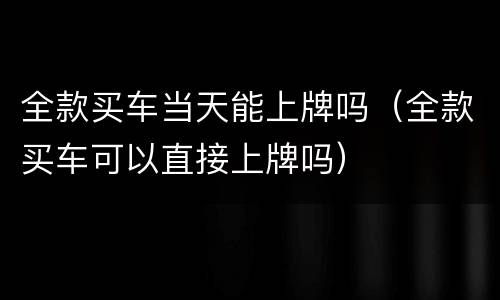 全款买车当天能上牌吗（全款买车可以直接上牌吗）