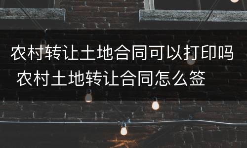 农村转让土地合同可以打印吗 农村土地转让合同怎么签