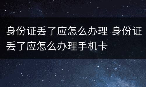 身份证丢了应怎么办理 身份证丢了应怎么办理手机卡