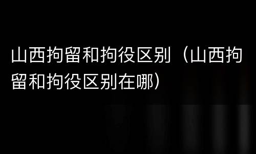 山西拘留和拘役区别（山西拘留和拘役区别在哪）