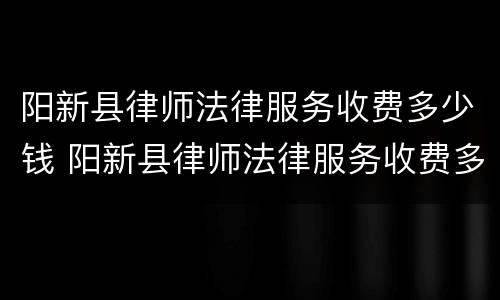 阳新县律师法律服务收费多少钱 阳新县律师法律服务收费多少钱一年