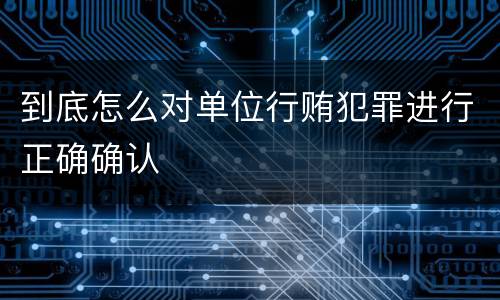 到底怎么对单位行贿犯罪进行正确确认