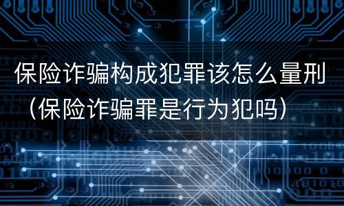 保险诈骗构成犯罪该怎么量刑（保险诈骗罪是行为犯吗）