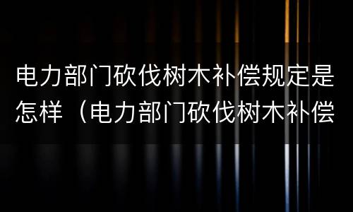 电力部门砍伐树木补偿规定是怎样（电力部门砍伐树木补偿规定是怎样制定的）