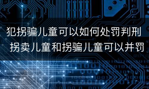 犯拐骗儿童可以如何处罚判刑 拐卖儿童和拐骗儿童可以并罚吗
