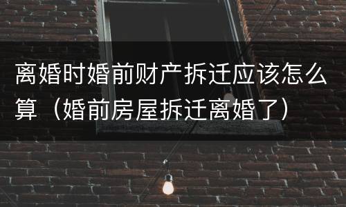 离婚时婚前财产拆迁应该怎么算（婚前房屋拆迁离婚了）
