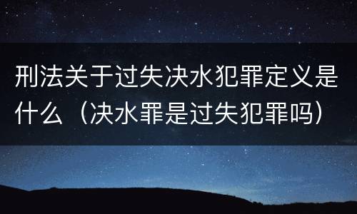 刑法关于过失决水犯罪定义是什么（决水罪是过失犯罪吗）
