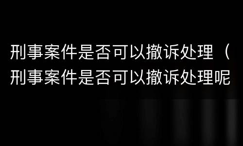 刑事案件是否可以撤诉处理（刑事案件是否可以撤诉处理呢）