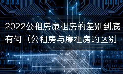 2022公租房廉租房的差别到底有何（公租房与廉租房的区别都在此,别再搞错了!）