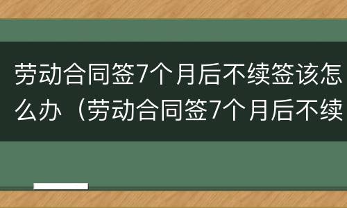 劳动合同签7个月后不续签该怎么办（劳动合同签7个月后不续签该怎么办理）