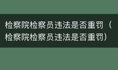 检察院检察员违法是否重罚（检察院检察员违法是否重罚）