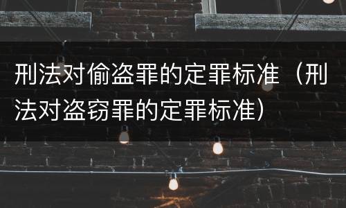 刑法对偷盗罪的定罪标准（刑法对盗窃罪的定罪标准）