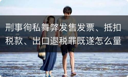 刑事徇私舞弊发售发票、抵扣税款、出口退税罪既遂怎么量刑处罚