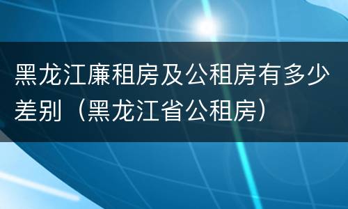 黑龙江廉租房及公租房有多少差别（黑龙江省公租房）