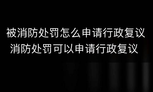 被消防处罚怎么申请行政复议 消防处罚可以申请行政复议