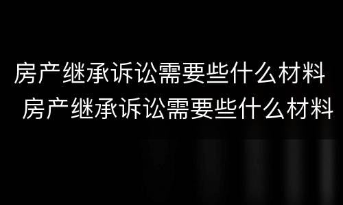 房产继承诉讼需要些什么材料 房产继承诉讼需要些什么材料呢