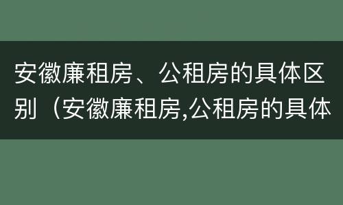 安徽廉租房、公租房的具体区别（安徽廉租房,公租房的具体区别在哪）